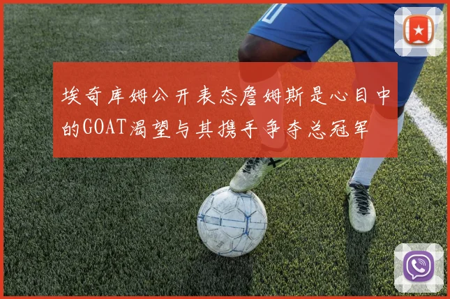 埃奇库姆公开表态詹姆斯是心目中的GOAT渴望与其携手争夺总冠军