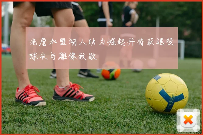 老詹加盟湖人助力崛起并将获退役球衣与雕像致敬