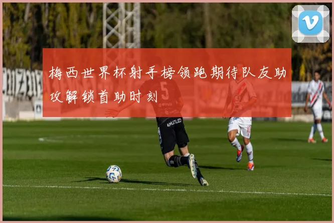 梅西世界杯射手榜领跑期待队友助攻解锁首助时刻